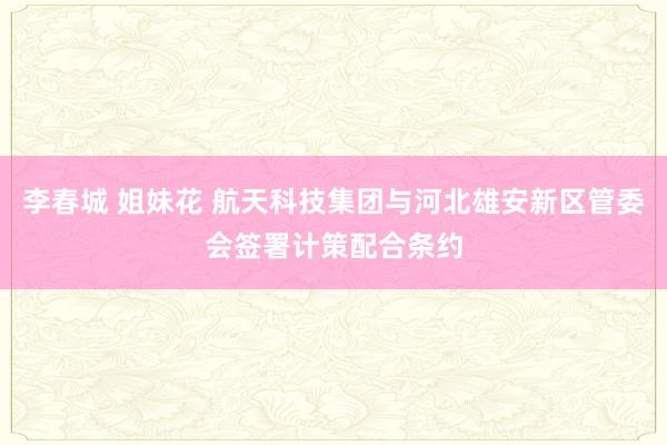 李春城 姐妹花 航天科技集团与河北雄安新区管委会签署计策配合条约