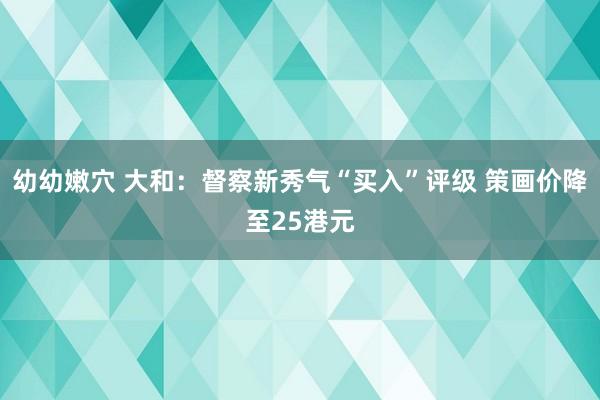 幼幼嫩穴 大和：督察新秀气“买入”评级 策画价降至25港元