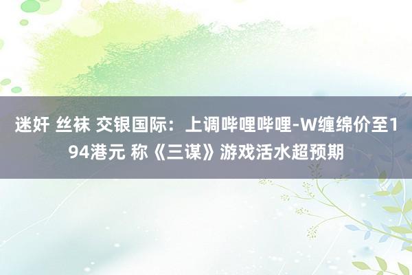 迷奸 丝袜 交银国际：上调哔哩哔哩-W缠绵价至194港元 称《三谋》游戏活水超预期