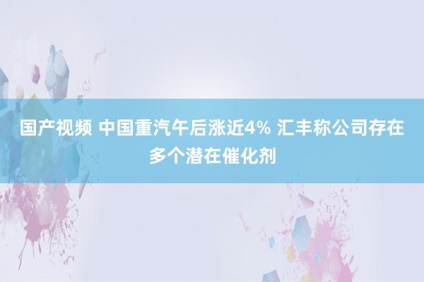 国产视频 中国重汽午后涨近4% 汇丰称公司存在多个潜在催化剂