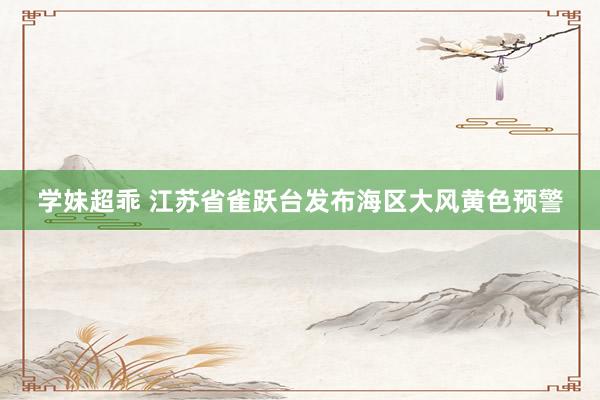 学妹超乖 江苏省雀跃台发布海区大风黄色预警