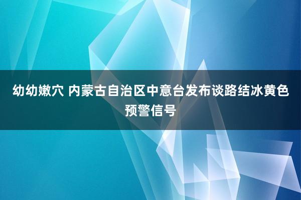 幼幼嫩穴 内蒙古自治区中意台发布谈路结冰黄色预警信号