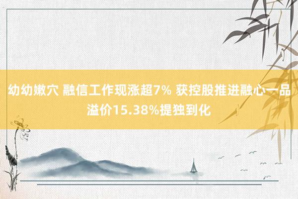 幼幼嫩穴 融信工作现涨超7% 获控股推进融心一品溢价15.38%提独到化