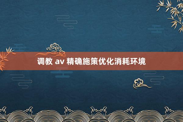 调教 av 精确施策优化消耗环境