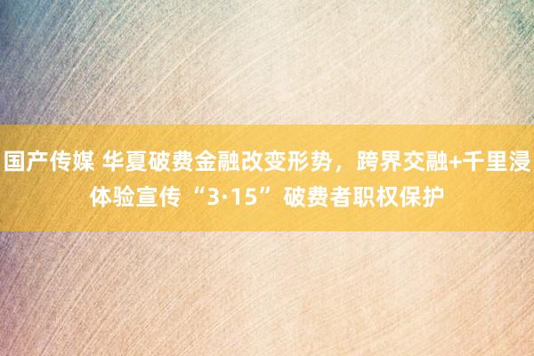 国产传媒 华夏破费金融改变形势，跨界交融+千里浸体验宣传 “3·15” 破费者职权保护