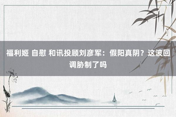 福利姬 自慰 和讯投顾刘彦军：假阳真阴？这波回调胁制了吗