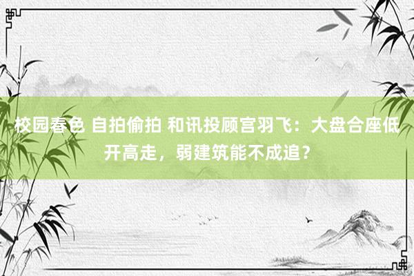 校园春色 自拍偷拍 和讯投顾宫羽飞：大盘合座低开高走，弱建筑能不成追？