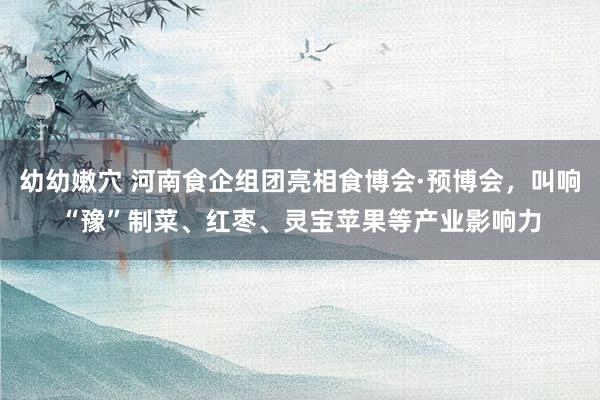 幼幼嫩穴 河南食企组团亮相食博会·预博会，叫响“豫”制菜、红枣、灵宝苹果等产业影响力