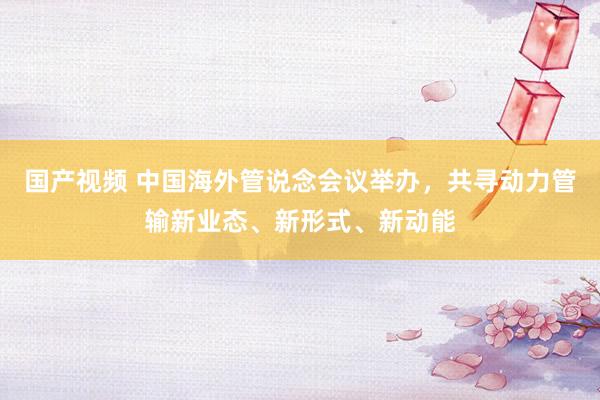 国产视频 中国海外管说念会议举办，共寻动力管输新业态、新形式、新动能