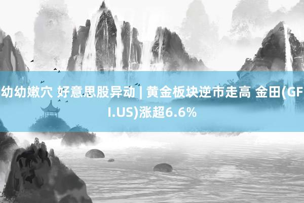 幼幼嫩穴 好意思股异动 | 黄金板块逆市走高 金田(GFI.US)涨超6.6%