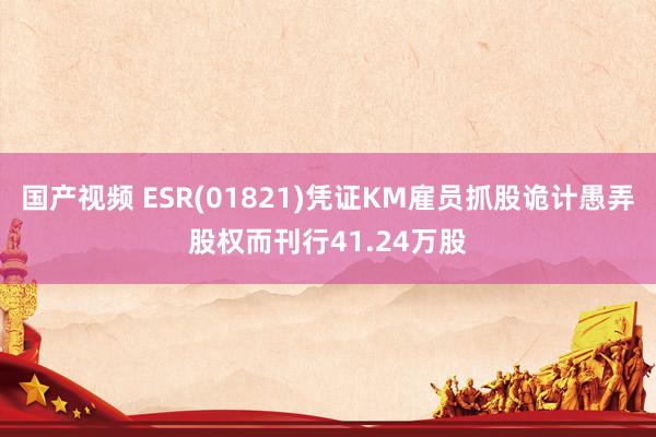 国产视频 ESR(01821)凭证KM雇员抓股诡计愚弄股权而刊行41.24万股